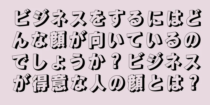 ビジネスをするにはどんな顔が向いているのでしょうか？ビジネスが得意な人の顔とは？