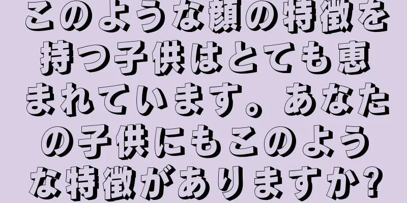 このような顔の特徴を持つ子供はとても恵まれています。あなたの子供にもこのような特徴がありますか?