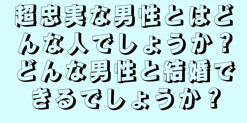 超忠実な男性とはどんな人でしょうか？どんな男性と結婚できるでしょうか？