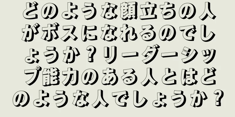 どのような顔立ちの人がボスになれるのでしょうか？リーダーシップ能力のある人とはどのような人でしょうか？