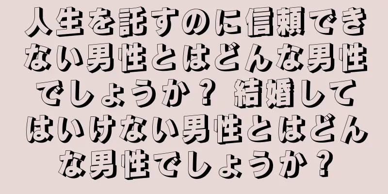 人生を託すのに信頼できない男性とはどんな男性でしょうか？ 結婚してはいけない男性とはどんな男性でしょうか？