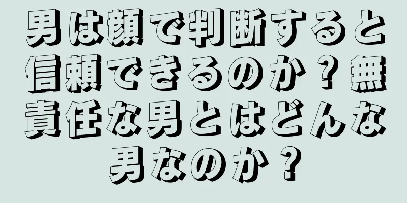 男は顔で判断すると信頼できるのか？無責任な男とはどんな男なのか？