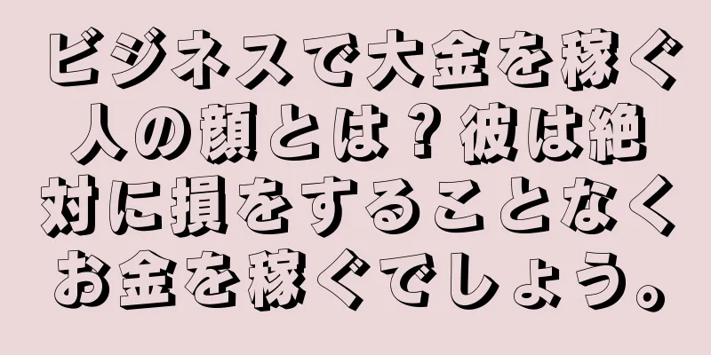 ビジネスで大金を稼ぐ人の顔とは？彼は絶対に損をすることなくお金を稼ぐでしょう。