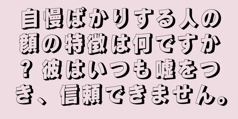 自慢ばかりする人の顔の特徴は何ですか? 彼はいつも嘘をつき、信頼できません。