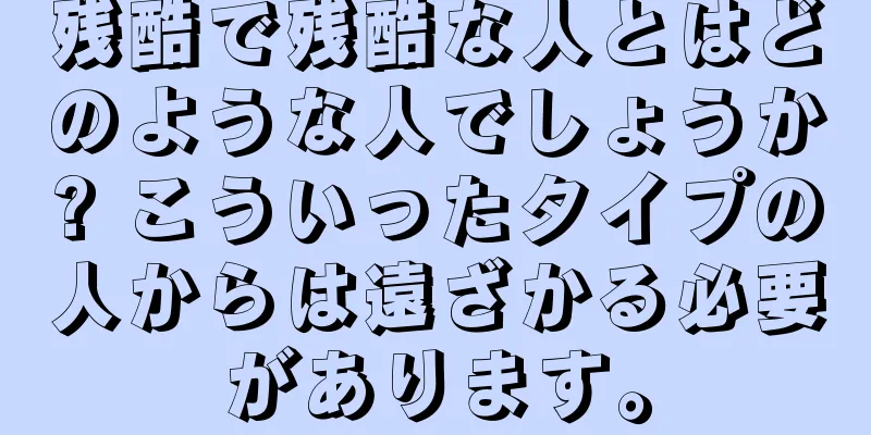 残酷で残酷な人とはどのような人でしょうか? こういったタイプの人からは遠ざかる必要があります。