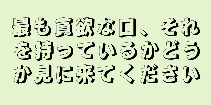 最も貪欲な口、それを持っているかどうか見に来てください