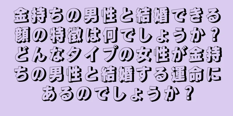 金持ちの男性と結婚できる顔の特徴は何でしょうか？どんなタイプの女性が金持ちの男性と結婚する運命にあるのでしょうか？