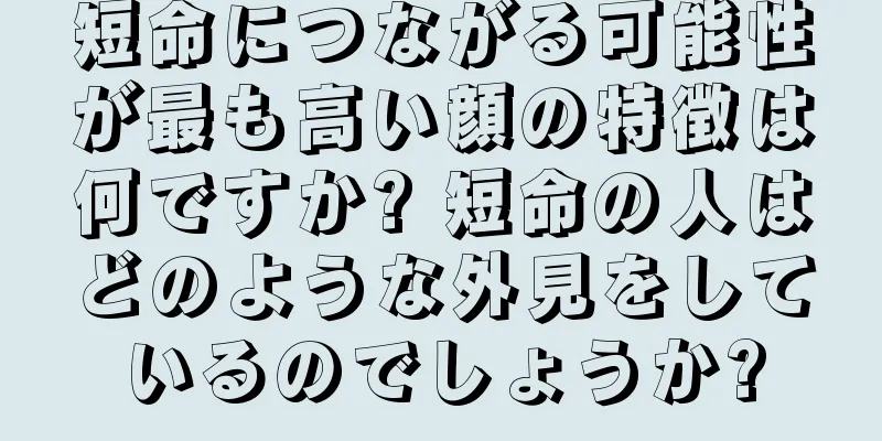 短命につながる可能性が最も高い顔の特徴は何ですか? 短命の人はどのような外見をしているのでしょうか?