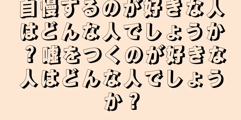 自慢するのが好きな人はどんな人でしょうか？嘘をつくのが好きな人はどんな人でしょうか？