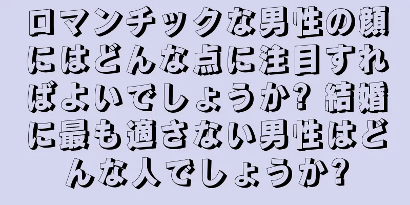 ロマンチックな男性の顔にはどんな点に注目すればよいでしょうか? 結婚に最も適さない男性はどんな人でしょうか?