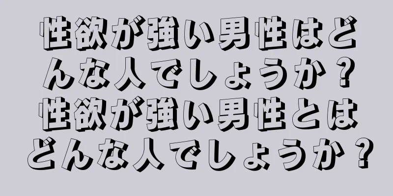 性欲が強い男性はどんな人でしょうか？性欲が強い男性とはどんな人でしょうか？