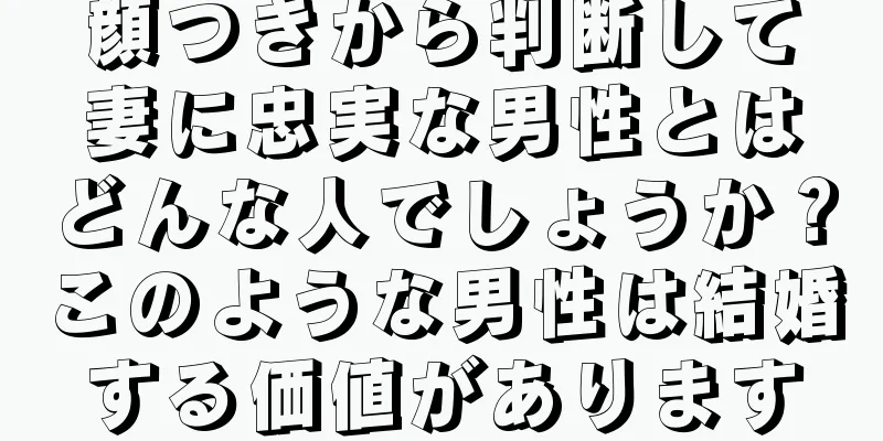 顔つきから判断して妻に忠実な男性とはどんな人でしょうか？このような男性は結婚する価値があります