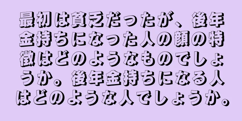 最初は貧乏だったが、後年金持ちになった人の顔の特徴はどのようなものでしょうか。後年金持ちになる人はどのような人でしょうか。