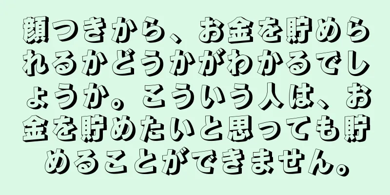 顔つきから、お金を貯められるかどうかがわかるでしょうか。こういう人は、お金を貯めたいと思っても貯めることができません。