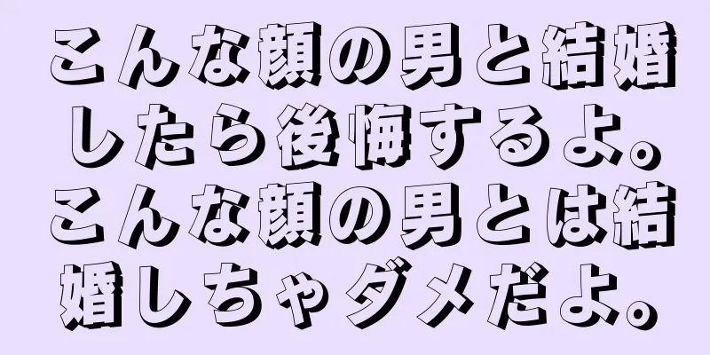 こんな顔の男と結婚したら後悔するよ。こんな顔の男とは結婚しちゃダメだよ。