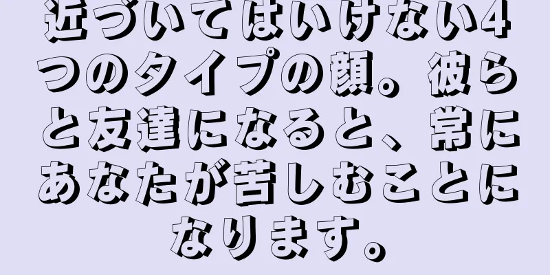 近づいてはいけない4つのタイプの顔。彼らと友達になると、常にあなたが苦しむことになります。