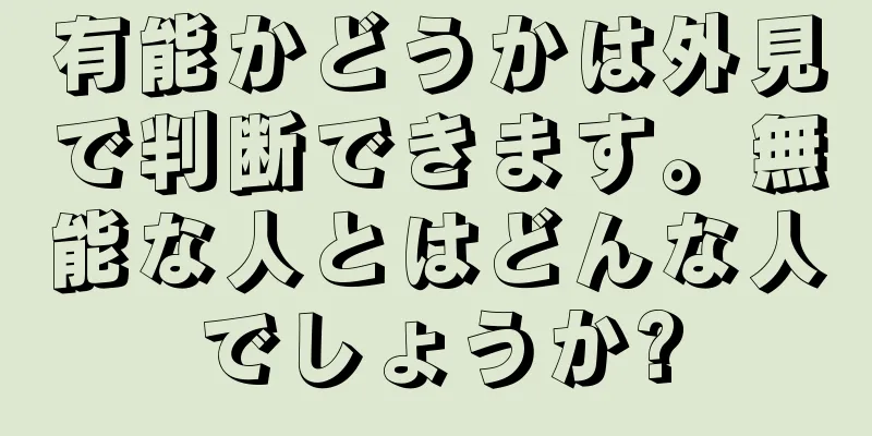 有能かどうかは外見で判断できます。無能な人とはどんな人でしょうか?