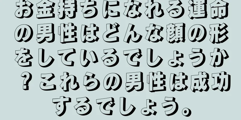 お金持ちになれる運命の男性はどんな顔の形をしているでしょうか？これらの男性は成功するでしょう。