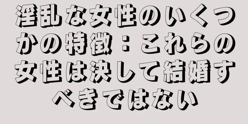 淫乱な女性のいくつかの特徴：これらの女性は決して結婚すべきではない