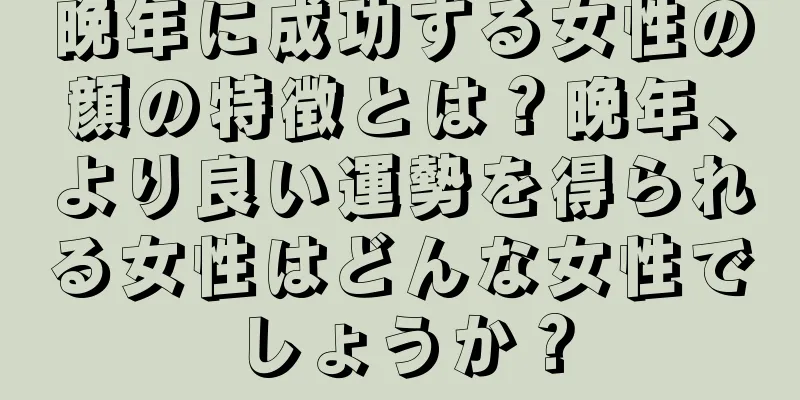 晩年に成功する女性の顔の特徴とは？晩年、より良い運勢を得られる女性はどんな女性でしょうか？