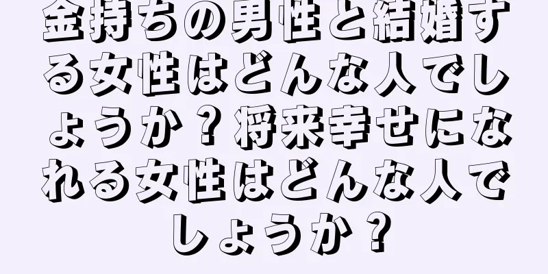 金持ちの男性と結婚する女性はどんな人でしょうか？将来幸せになれる女性はどんな人でしょうか？