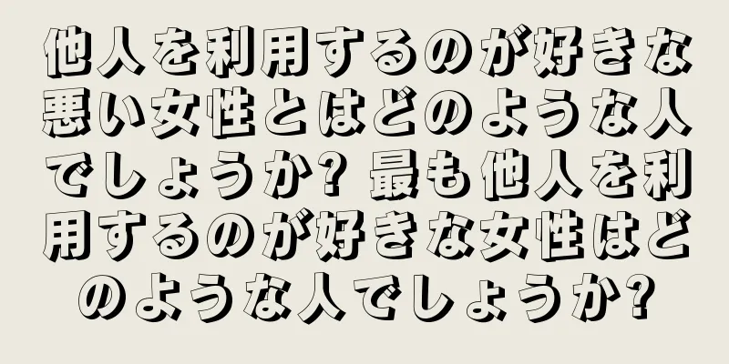 他人を利用するのが好きな悪い女性とはどのような人でしょうか? 最も他人を利用するのが好きな女性はどのような人でしょうか?