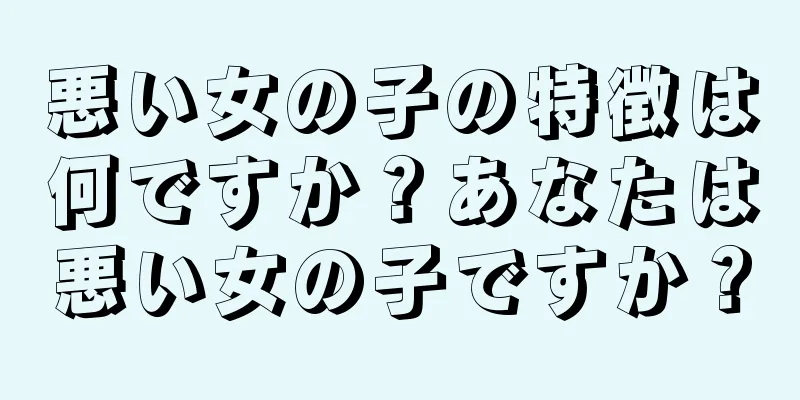 悪い女の子の特徴は何ですか？あなたは悪い女の子ですか？