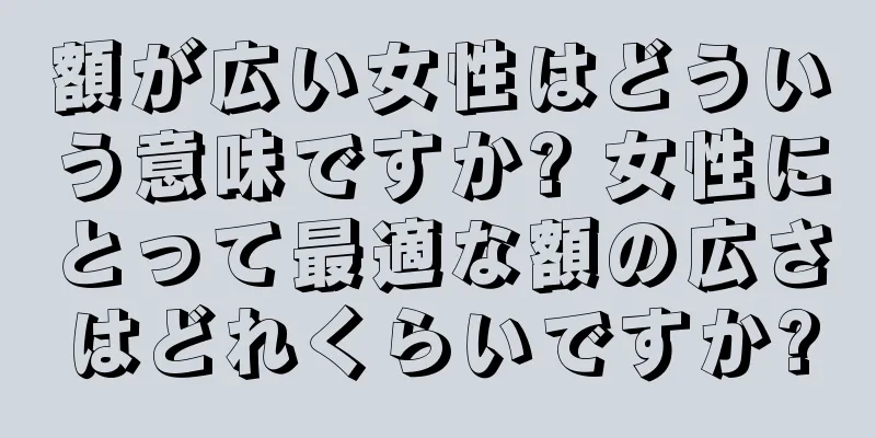 額が広い女性はどういう意味ですか? 女性にとって最適な額の広さはどれくらいですか?