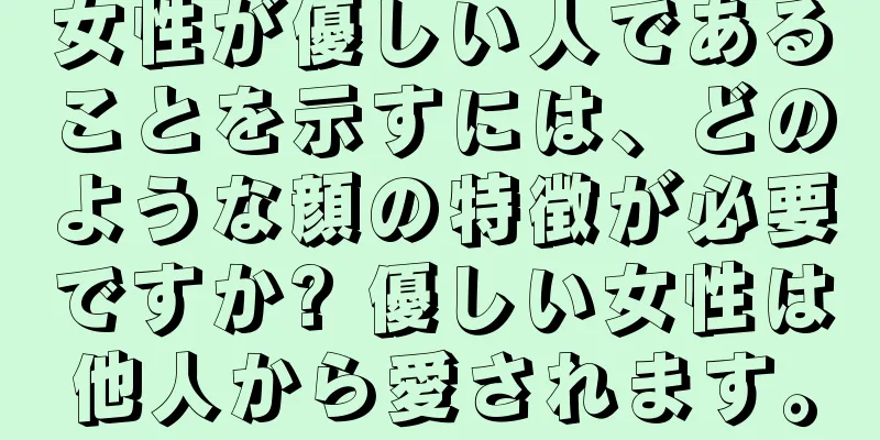 女性が優しい人であることを示すには、どのような顔の特徴が必要ですか? 優しい女性は他人から愛されます。