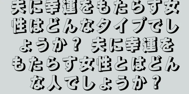 夫に幸運をもたらす女性はどんなタイプでしょうか？ 夫に幸運をもたらす女性とはどんな人でしょうか？