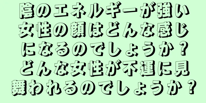 陰のエネルギーが強い女性の顔はどんな感じになるのでしょうか？どんな女性が不運に見舞われるのでしょうか？