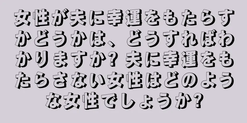 女性が夫に幸運をもたらすかどうかは、どうすればわかりますか? 夫に幸運をもたらさない女性はどのような女性でしょうか?