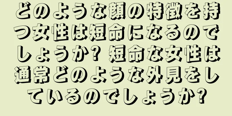 どのような顔の特徴を持つ女性は短命になるのでしょうか? 短命な女性は通常どのような外見をしているのでしょうか?