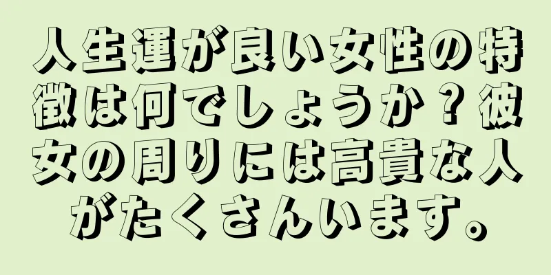 人生運が良い女性の特徴は何でしょうか？彼女の周りには高貴な人がたくさんいます。