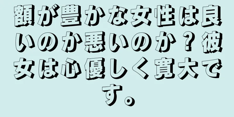 額が豊かな女性は良いのか悪いのか？彼女は心優しく寛大です。