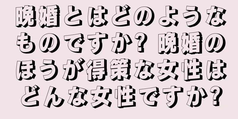 晩婚とはどのようなものですか? 晩婚のほうが得策な女性はどんな女性ですか?