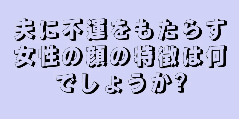 夫に不運をもたらす女性の顔の特徴は何でしょうか?