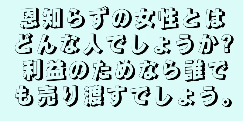 恩知らずの女性とはどんな人でしょうか? 利益のためなら誰でも売り渡すでしょう。