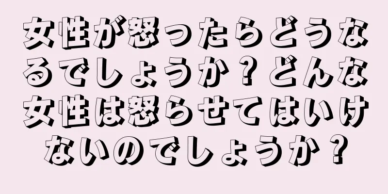 女性が怒ったらどうなるでしょうか？どんな女性は怒らせてはいけないのでしょうか？