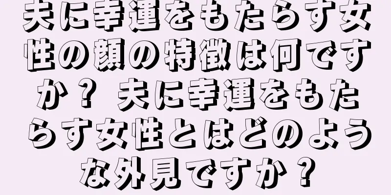 夫に幸運をもたらす女性の顔の特徴は何ですか？ 夫に幸運をもたらす女性とはどのような外見ですか？