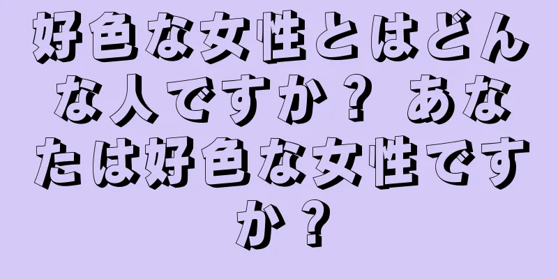 好色な女性とはどんな人ですか？ あなたは好色な女性ですか？