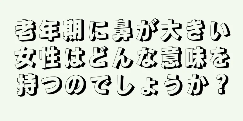 老年期に鼻が大きい女性はどんな意味を持つのでしょうか？