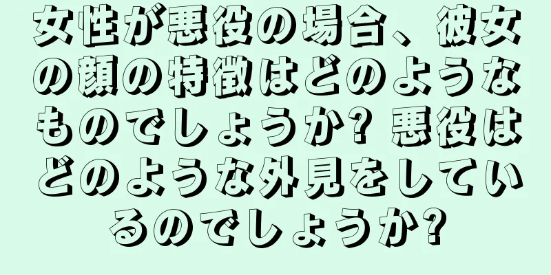 女性が悪役の場合、彼女の顔の特徴はどのようなものでしょうか? 悪役はどのような外見をしているのでしょうか?