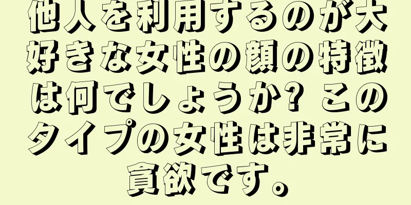 他人を利用するのが大好きな女性の顔の特徴は何でしょうか? このタイプの女性は非常に貪欲です。