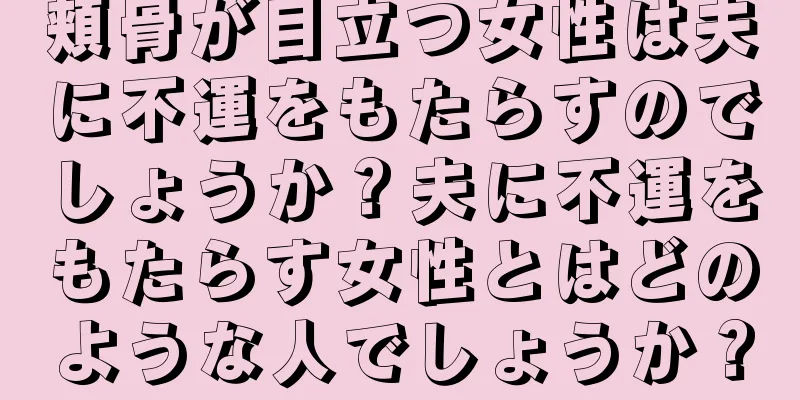 頬骨が目立つ女性は夫に不運をもたらすのでしょうか？夫に不運をもたらす女性とはどのような人でしょうか？