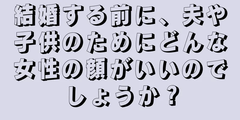 結婚する前に、夫や子供のためにどんな女性の顔がいいのでしょうか？