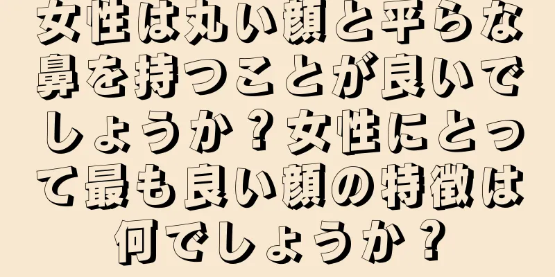 女性は丸い顔と平らな鼻を持つことが良いでしょうか？女性にとって最も良い顔の特徴は何でしょうか？