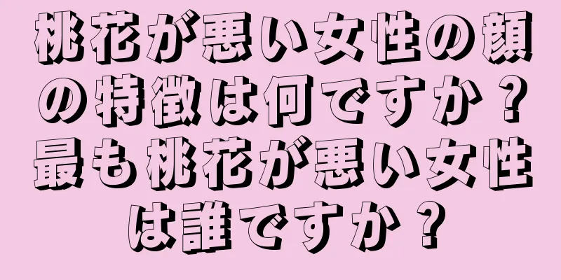 桃花が悪い女性の顔の特徴は何ですか？最も桃花が悪い女性は誰ですか？