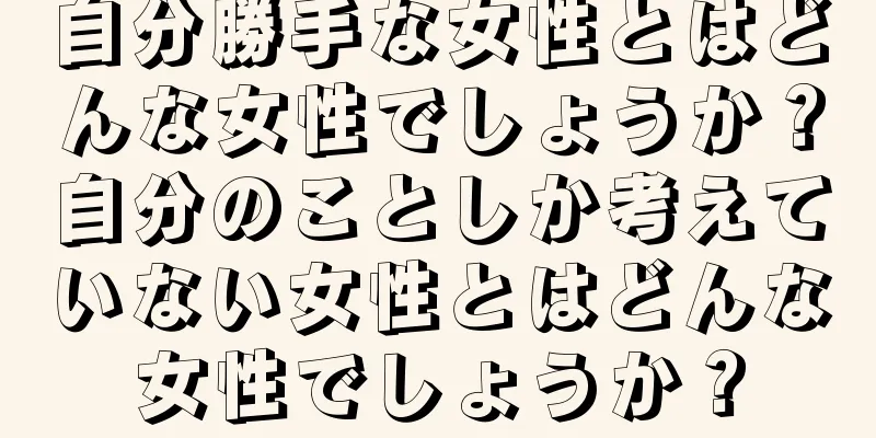 自分勝手な女性とはどんな女性でしょうか？自分のことしか考えていない女性とはどんな女性でしょうか？