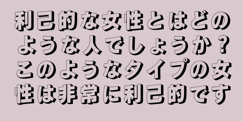 利己的な女性とはどのような人でしょうか？このようなタイプの女性は非常に利己的です